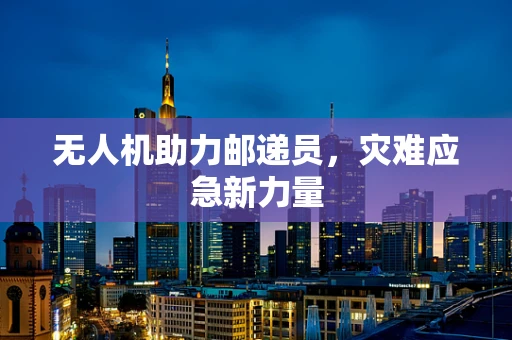 无人机助力邮递员，灾难应急新力量