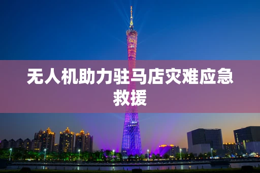 无人机助力驻马店灾难应急救援