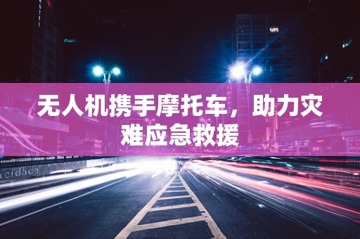 无人机携手摩托车，助力灾难应急救援