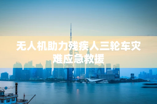 无人机助力残疾人三轮车灾难应急救援