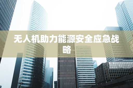 无人机助力能源安全应急战略