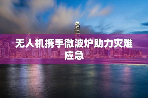 无人机携手微波炉助力灾难应急
