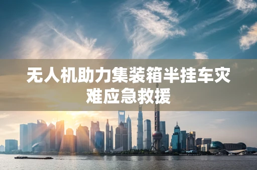 无人机助力集装箱半挂车灾难应急救援