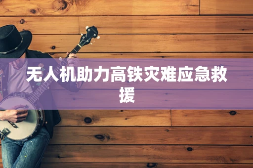 无人机助力高铁灾难应急救援