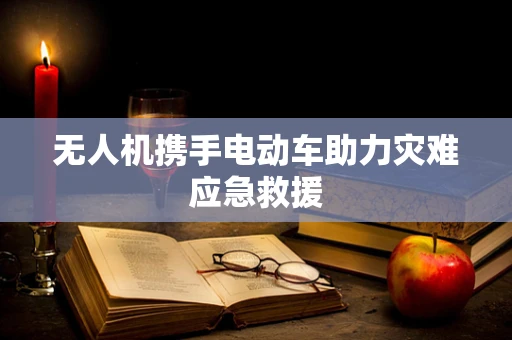 无人机携手电动车助力灾难应急救援