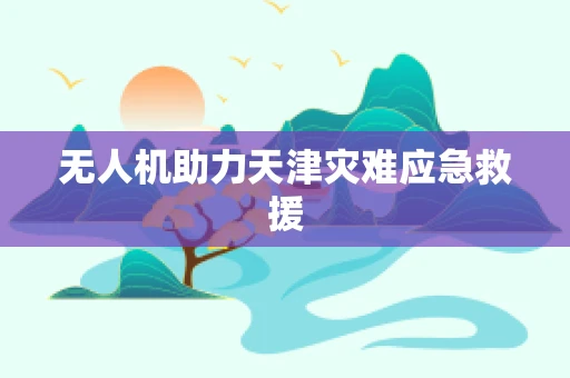 无人机助力天津灾难应急救援