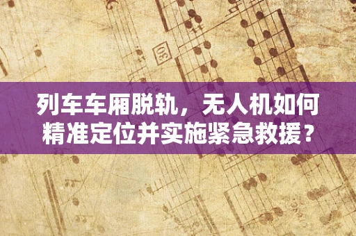 列车车厢脱轨，无人机如何精准定位并实施紧急救援？