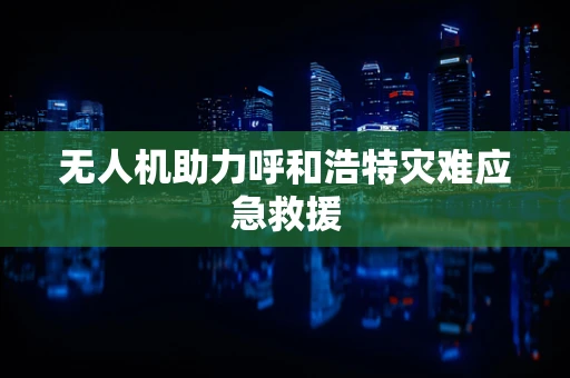 无人机助力呼和浩特灾难应急救援