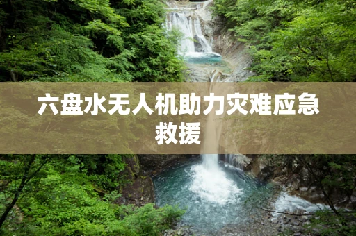 六盘水无人机助力灾难应急救援