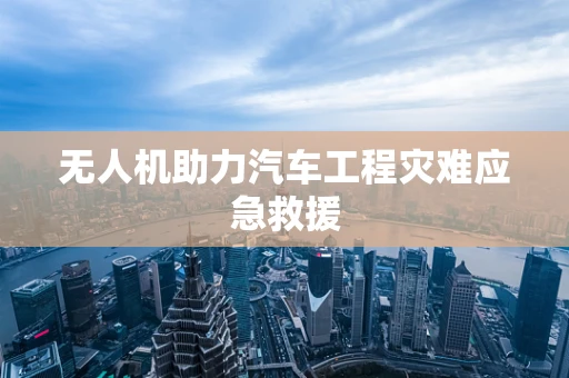 无人机助力汽车工程灾难应急救援