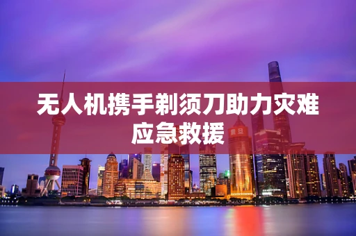 无人机携手剃须刀助力灾难应急救援