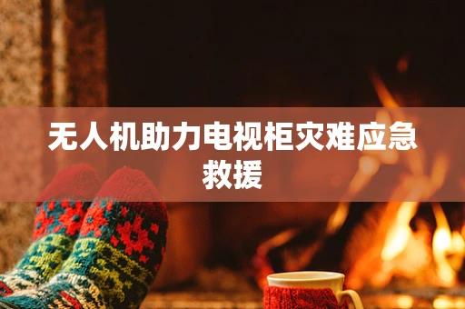 无人机助力电视柜灾难应急救援