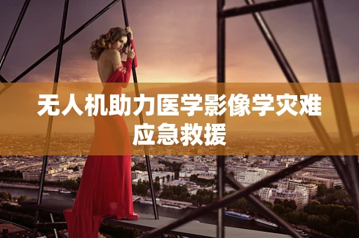 无人机助力医学影像学灾难应急救援
