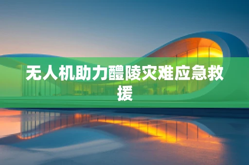 无人机助力醴陵灾难应急救援