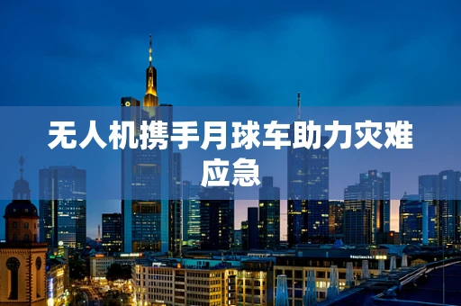 无人机携手月球车助力灾难应急