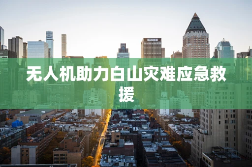 无人机助力白山灾难应急救援