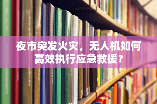 夜市突发火灾，无人机如何高效执行应急救援？