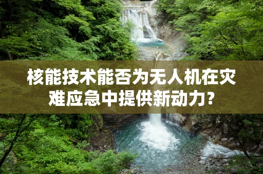 核能技术能否为无人机在灾难应急中提供新动力？