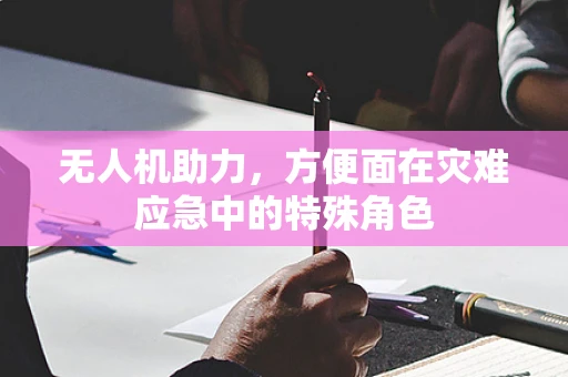 无人机助力，方便面在灾难应急中的特殊角色