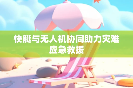 快艇与无人机协同助力灾难应急救援