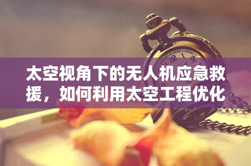 太空视角下的无人机应急救援，如何利用太空工程优化灾难响应？
