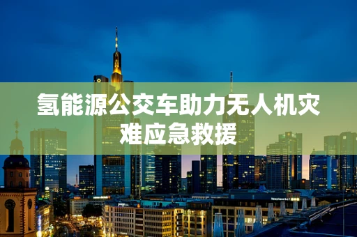 氢能源公交车助力无人机灾难应急救援