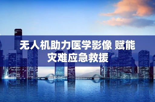 无人机助力医学影像 赋能灾难应急救援