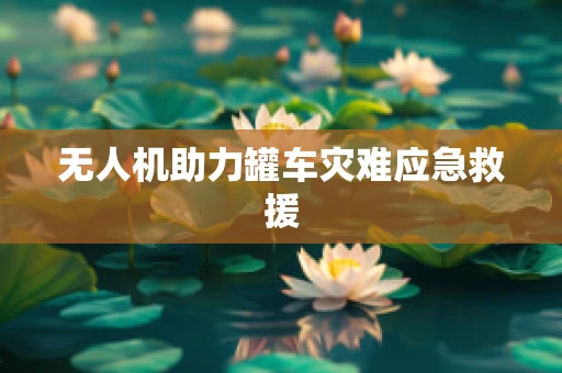 无人机助力罐车灾难应急救援