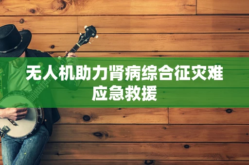 无人机助力肾病综合征灾难应急救援