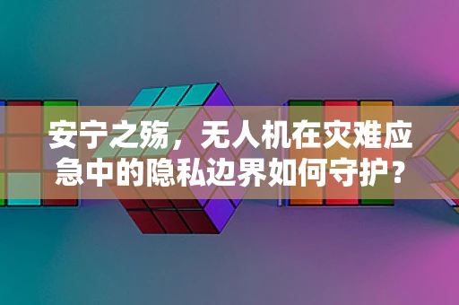 安宁之殇，无人机在灾难应急中的隐私边界如何守护？