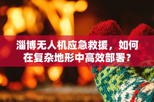 淄博无人机应急救援，如何在复杂地形中高效部署？