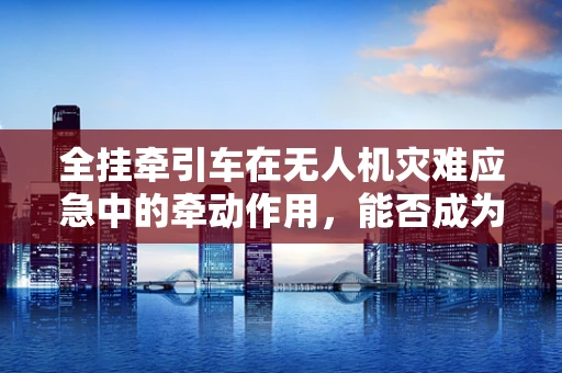 全挂牵引车在无人机灾难应急中的牵动作用，能否成为新救援利器？