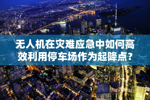 无人机在灾难应急中如何高效利用停车场作为起降点？