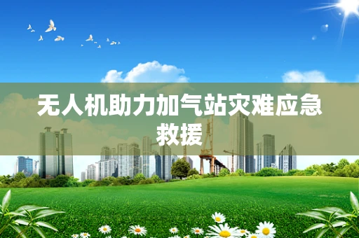 无人机助力加气站灾难应急救援
