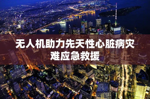 无人机助力先天性心脏病灾难应急救援