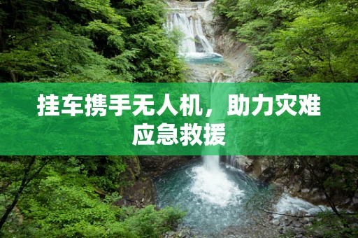挂车携手无人机，助力灾难应急救援