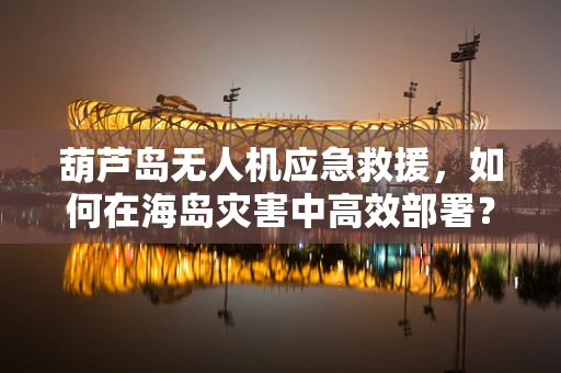 葫芦岛无人机应急救援，如何在海岛灾害中高效部署？
