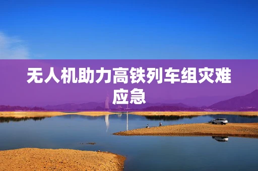 无人机助力高铁列车组灾难应急
