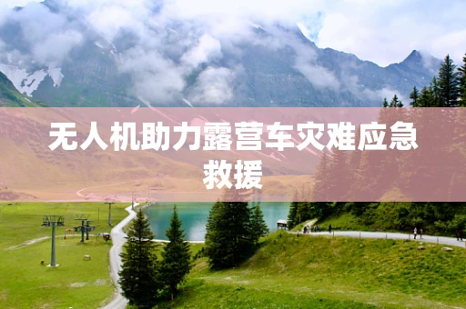 无人机助力露营车灾难应急救援