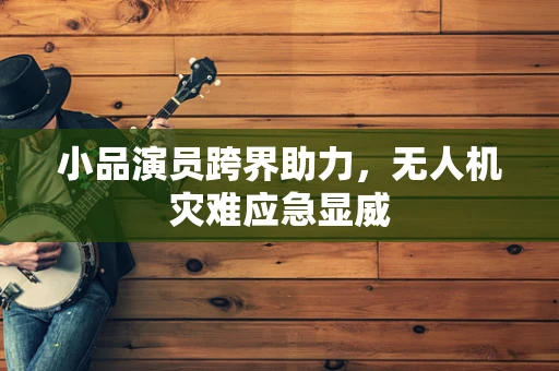 小品演员跨界助力，无人机灾难应急显威