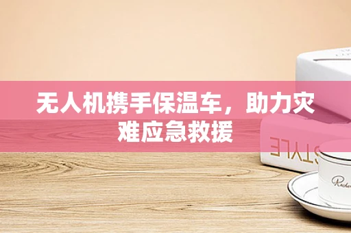 无人机携手保温车，助力灾难应急救援