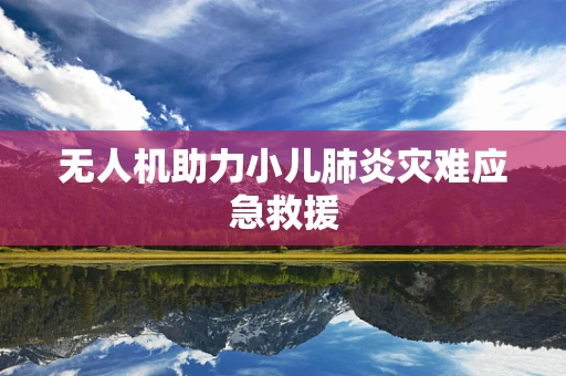 无人机助力小儿肺炎灾难应急救援