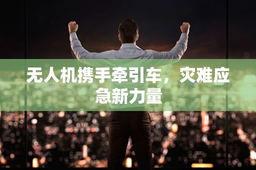 无人机携手牵引车，灾难应急新力量