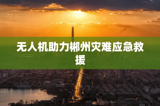 无人机助力郴州灾难应急救援