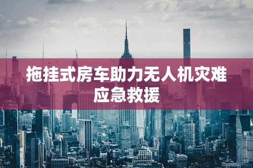 拖挂式房车助力无人机灾难应急救援