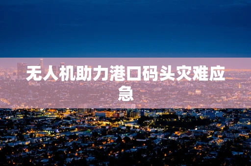无人机助力港口码头灾难应急