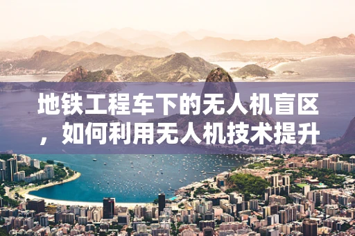 地铁工程车下的无人机盲区，如何利用无人机技术提升地铁施工安全？