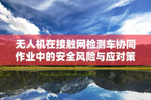 无人机在接触网检测车协同作业中的安全风险与应对策略