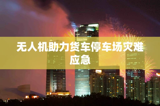 无人机助力货车停车场灾难应急