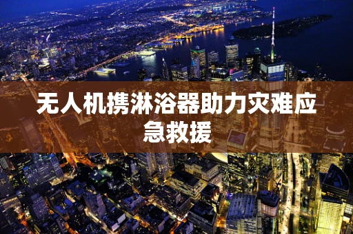 无人机携淋浴器助力灾难应急救援